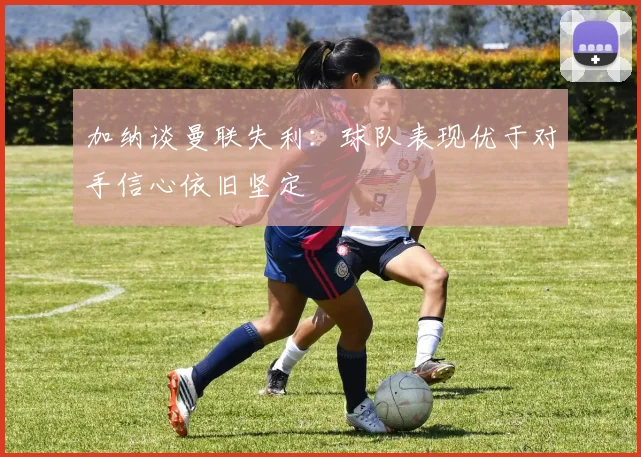 加纳谈曼联失利：球队表现优于对手信心依旧坚定