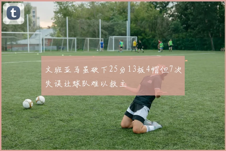 文班亚马虽砍下25分13板4帽但7次失误让球队难以救主