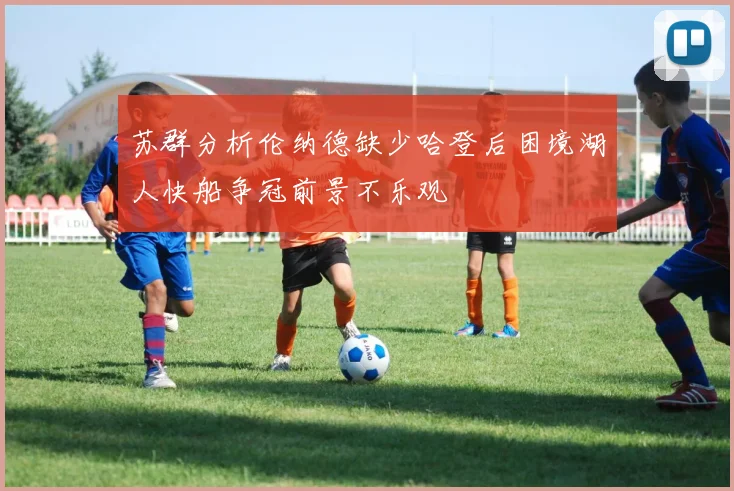 苏群分析伦纳德缺少哈登后困境湖人快船争冠前景不乐观