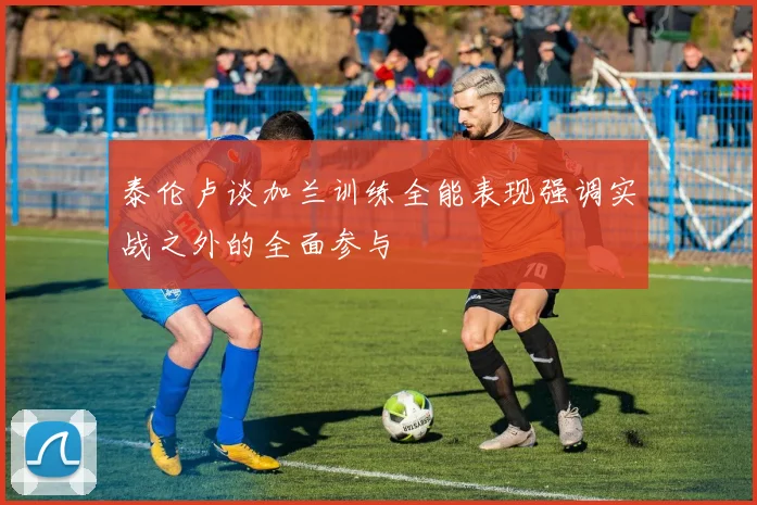 泰伦卢谈加兰训练全能表现强调实战之外的全面参与