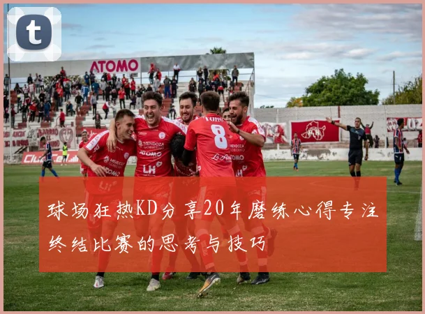 球场狂热KD分享20年磨练心得专注终结比赛的思考与技巧