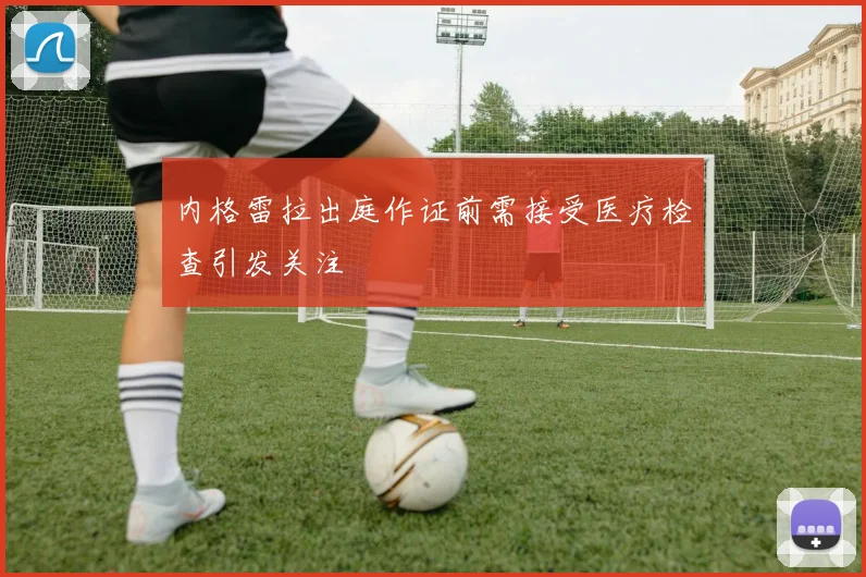 内格雷拉出庭作证前需接受医疗检查引发关注