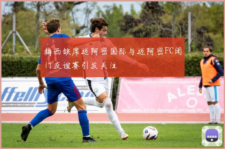 梅西缺席迈阿密国际与迈阿密FC闭门友谊赛引发关注