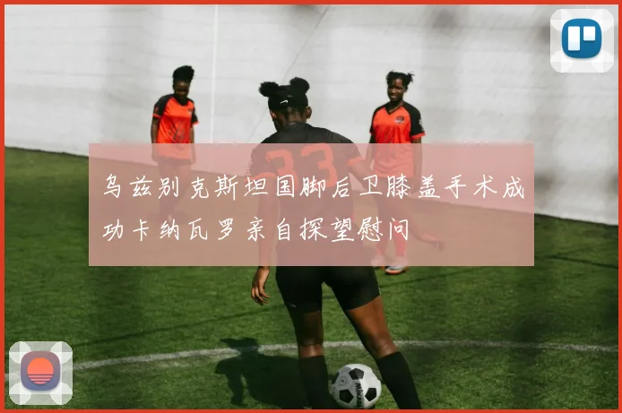 乌兹别克斯坦国脚后卫膝盖手术成功卡纳瓦罗亲自探望慰问