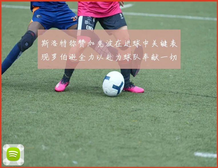斯洛特称赞加克波在进球中关键表现罗伯逊全力以赴为球队奉献一切