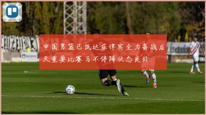 中国男篮已抵达菲律宾全力备战后天重要比赛马不停蹄状态良好