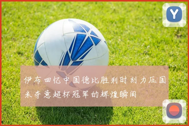伊布回忆中国德比胜利时刻力压国米夺意超杯冠军的辉煌瞬间