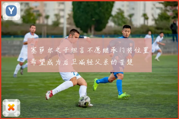 塞萨尔之子坦言不愿继承门将位置希望成为后卫减轻父亲的苦楚