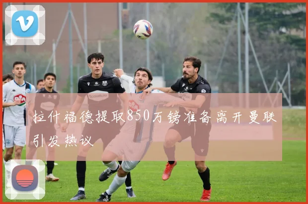 拉什福德提取850万镑准备离开曼联引发热议