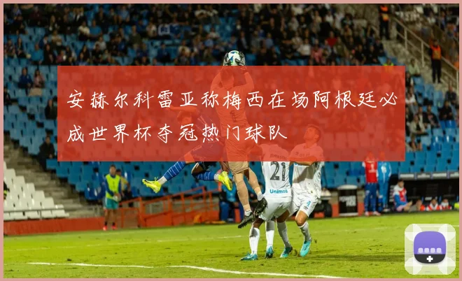 安赫尔科雷亚称梅西在场阿根廷必成世界杯夺冠热门球队