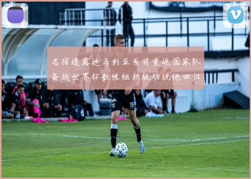 名宿透露迪马利亚或将重返国家队备战世界杯教练组积极劝说他回归